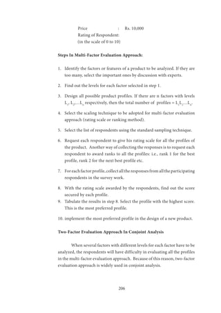 206
	 Price		 :	 Rs. 10,000
	 Rating of Respondent:
(in the scale of 0 to 10)
Steps In Multi-Factor Evaluation Approach:					
	
1.	 Identify the factors or features of a product to be analyzed. If they are
too many, select the important ones by discussion with experts.
2.	 Find out the levels for each factor selected in step 1.
3.	 Design all possible product profiles. If there are n factors with levels
L1
, L2
,…Ln
respectively, then the total number of profiles = L1
L2
…Ln
.
4.	 Select the scaling technique to be adopted for multi-factor evaluation
approach (rating scale or ranking method).
5.	 Select the list of respondents using the standard sampling technique.
6.	 Request each respondent to give his rating scale for all the profiles of
the product. Another way of collecting the responses is to request each
respondent to award ranks to all the profiles: i.e., rank 1 for the best
profile, rank 2 for the next best profile etc.
7.	 For each factor profile, collect all the responses from all the participating
respondents in the survey work.
8.	 With the rating scale awarded by the respondents, find out the score
secured by each profile.
9.	 Tabulate the results in step 8. Select the profile with the highest score.
This is the most preferred profile.
10.	implement the most preferred profile in the design of a new product.
Two-Factor Evaluation Approach In Conjoint Analysis
	 When several factors with different levels for each factor have to be
analyzed, the respondents will have difficulty in evaluating all the profiles
in the multi-factor evaluation approach. Because of this reason, two-factor
evaluation approach is widely used in conjoint analysis.
	
 