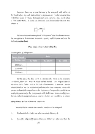 207
	 Suppose there are several factors to be analyzed with different
levels of values for each factor, then we consider any two factors at a time
with their levels of values. For each such case, we have a data sheet called
a two-factor table. If there are n factors, then the number of such data
sheets is .
				
( 1)
2 2
n n n  −
= 
 
	
	 Let us consider the example of ‘Refrigerator’ described in the multi-
factor approach. For the two factors (i) capacity and (ii) price, we have the
following data sheet.
Data Sheet (Two Factor Table) No:
Factor: price of refrigerator
Factor:Capacity
of Refrigerator
Price
Rs. 9,000 Rs. 10,000 Rs. 12,000
180 liters
200 liters
230 liters
	 In this case, the data sheet is a matrix of 3 rows and 3 columns.
Therefore, there are 3 3 9× = places in the matrix. The respondent has
to award ranks from 1 to 9 in the cells of the matrix. A rank of 1 means
the respondent has the maximum preference for that entry and a rank of 9
means he has the least preference for that entry. Compared to multi-factor
evaluation approach, the respondents will find it easy to respond to two-
factor evaluation approach since only two factors are considered at a time.
Steps in two-factor evaluation approach:	
Identify the factors or features of a product to be analyzed.
1.	 Find out the levels for each factor selected in step 1.
2.	 Consider all possible pairs of factors. If there are n factors, then the
 