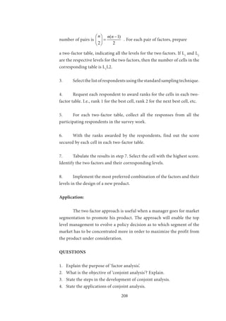 208
number of pairs is
( 1)
2 2
n n n  −
= 
 
. For each pair of factors, prepare
a two-factor table, indicating all the levels for the two factors. If L1
and L2
are the respective levels for the two factors, then the number of cells in the
corresponding table is L1
L2.
3.	 Select the list of respondents using the standard sampling technique.
4.	 Request each respondent to award ranks for the cells in each two-
factor table. I.e., rank 1 for the best cell, rank 2 for the next best cell, etc.
5.	 For each two-factor table, collect all the responses from all the
participating respondents in the survey work.
6.	 With the ranks awarded by the respondents, find out the score
secured by each cell in each two-factor table.
7.	 Tabulate the results in step 7. Select the cell with the highest score.
Identify the two factors and their corresponding levels.
8.	 Implement the most preferred combination of the factors and their
levels in the design of a new product.
Application:
	 The two factor approach is useful when a manager goes for market
segmentation to promote his product. The approach will enable the top
level management to evolve a policy decision as to which segment of the
market has to be concentrated more in order to maximize the profit from
the product under consideration.
QUESTIONS
1.	 Explain the purpose of ‘factor analysis’.
2.	 What is the objective of ‘conjoint analysis’? Explain.
3.	 State the steps in the development of conjoint analysis.
4.	 State the applications of conjoint analysis.
 