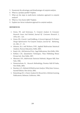 209
5.	 Enumerate the advantages and disadvantages of conjoint analysis.
6.	 What is a ‘product profile’? Explain.
7.	 What are the steps in multi-factor evaluation approach in conjoint
analysis?
8.	 What is a ‘two-factor table’? Explain.
9.	 Explain two-factor evaluation approach in conjoint analysis.
REFERENCES
ӹӹ Green, P.E. and Srinivasan, V., Conjoint Analysis In Consumer
Research: Issues And Outlook, Journal Of Consumer Research, 5,
1978, 103 – 123.
ӹӹ Green, P.E., Carrol, J. and Goldberg, A General Approach To Product
Design Optimization Via Conjoint Analysis, Journal Of Marketing,
43, 1981, 17 – 35.
ӹӹ Johnson, R.A. and Wichern, D.W., Applied Multivariate Statistical
Analysis, Pearson Education, Delhi, 2005.
ӹӹ Kanji, G.K., 100 Statistical Tests, Sage Publications, New Delhi, 1994.
ӹӹ Kothari, C.R., Quantitative Techniques, Vikas Publishing House
Private Ltd., New Delhi, 1997.
ӹӹ Marrison, D.F., Multivariate Statistical Methods, Mcgraw Hill, New
York, 1986.
ӹӹ Panneerselvam, R., Research Methodology, Prentice Hall Of India,
New Delhi, 2004.
ӹӹ Rencher, A.V., Methods Of Multivariate Analysis, Wiley Inter-Science,
Second Edition, New Jersey, 2002.
ӹӹ Romesburg, H.C., Cluster Analysis For Researchers, Lifetime Learning
Publications, Belmont, California, 1984.
 