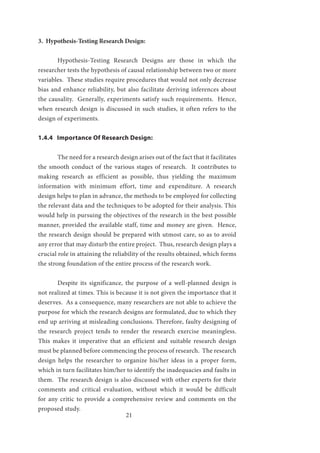 21
3. Hypothesis-Testing Research Design:
	 Hypothesis-Testing Research Designs are those in which the
researcher tests the hypothesis of causal relationship between two or more
variables. These studies require procedures that would not only decrease
bias and enhance reliability, but also facilitate deriving inferences about
the causality. Generally, experiments satisfy such requirements. Hence,
when research design is discussed in such studies, it often refers to the
design of experiments.
1.4.4 Importance Of Research Design:
	 The need for a research design arises out of the fact that it facilitates
the smooth conduct of the various stages of research. It contributes to
making research as efficient as possible, thus yielding the maximum
information with minimum effort, time and expenditure. A research
design helps to plan in advance, the methods to be employed for collecting
the relevant data and the techniques to be adopted for their analysis. This
would help in pursuing the objectives of the research in the best possible
manner, provided the available staff, time and money are given. Hence,
the research design should be prepared with utmost care, so as to avoid
any error that may disturb the entire project. Thus, research design plays a
crucial role in attaining the reliability of the results obtained, which forms
the strong foundation of the entire process of the research work.
	 Despite its significance, the purpose of a well-planned design is
not realized at times. This is because it is not given the importance that it
deserves. As a consequence, many researchers are not able to achieve the
purpose for which the research designs are formulated, due to which they
end up arriving at misleading conclusions. Therefore, faulty designing of
the research project tends to render the research exercise meaningless.
This makes it imperative that an efficient and suitable research design
must be planned before commencing the process of research. The research
design helps the researcher to organize his/her ideas in a proper form,
which in turn facilitates him/her to identify the inadequacies and faults in
them. The research design is also discussed with other experts for their
comments and critical evaluation, without which it would be difficult
for any critic to provide a comprehensive review and comments on the
proposed study.
 