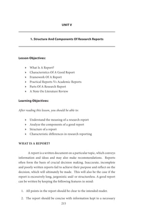 215
UNIT V
1. Structure And Components Of Research Reports
Lesson Objectives:
ӹӹ What Is A Report?
ӹӹ Characteristics Of A Good Report
ӹӹ Framework Of A Report
ӹӹ Practical Reports Vs Academic Reports
ӹӹ Parts Of A Research Report
ӹӹ A Note On Literature Review
Learning Objectives:
After reading this lesson, you should be able to:
ӹӹ Understand the meaning of a research report
ӹӹ Analyze the components of a good report
ӹӹ Structure of a report
ӹӹ Characteristic differences in research reporting
WHAT IS A REPORT?
	 A report is a written document on a particular topic, which conveys
information and ideas and may also make recommendations. Reports
often form the basis of crucial decision making. Inaccurate, incomplete
and poorly written reports fail to achieve their purpose and reflect on the
decision, which will ultimately be made. This will also be the case if the
report is excessively long, jargonistic and/ or structureless. A good report
can be written by keeping the following features in mind:
1.	 All points in the report should be clear to the intended reader.
2.	 The report should be concise with information kept to a necessary
 