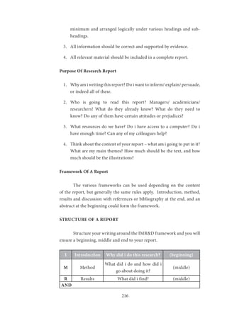 216
minimum and arranged logically under various headings and sub-
headings.
3.	 All information should be correct and supported by evidence.
4.	 All relevant material should be included in a complete report.
Purpose Of Research Report
1.	 Why am i writing this report? Do i want to inform/ explain/ persuade,
or indeed all of these.
2.	 Who is going to read this report? Managers/ academicians/
researchers! What do they already know? What do they need to
know? Do any of them have certain attitudes or prejudices?
3.	 What resources do we have? Do i have access to a computer? Do i
have enough time? Can any of my colleagues help?
4.	 Think about the content of your report – what am i going to put in it?
What are my main themes? How much should be the text, and how
much should be the illustrations?
Framework Of A Report
	 The various frameworks can be used depending on the content
of the report, but generally the same rules apply. Introduction, method,
results and discussion with references or bibliography at the end, and an
abstract at the beginning could form the framework.
STRUCTURE OF A REPORT
	 Structure your writing around the IMR&D framework and you will
ensure a beginning, middle and end to your report.
I Introduction Why did i do this research? (beginning)
M Method
What did i do and how did i
go about doing it?
(middle)
R Results What did i find? (middle)
AND
 