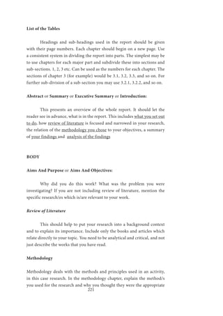 221
List of the Tables
	 Headings and sub-headings used in the report should be given
with their page numbers. Each chapter should begin on a new page. Use
a consistent system in dividing the report into parts. The simplest may be
to use chapters for each major part and subdivide these into sections and
sub-sections. 1, 2, 3 etc. Can be used as the numbers for each chapter. The
sections of chapter 3 (for example) would be 3.1, 3.2, 3.3, and so on. For
further sub-division of a sub-section you may use 3.2.1, 3.2.2, and so on.
Abstract or Summary or Executive Summary or Introduction:
	 This presents an overview of the whole report. It should let the
reader see in advance, what is in the report. This includes what you set out
to do, how review of literature is focused and narrowed in your research,
the relation of the methodology you chose to your objectives, a summary
of your findings and analysis of the findings
BODY
Aims And Purpose or Aims And Objectives:
	 Why did you do this work? What was the problem you were
investigating? If you are not including review of literature, mention the
specific research/es which is/are relevant to your work.
Review of Literature
	 This should help to put your research into a background context
and to explain its importance. Include only the books and articles which
relate directly to your topic. You need to be analytical and critical, and not
just describe the works that you have read.
Methodology
Methodology deals with the methods and principles used in an activity,
in this case research. In the methodology chapter, explain the method/s
you used for the research and why you thought they were the appropriate
 