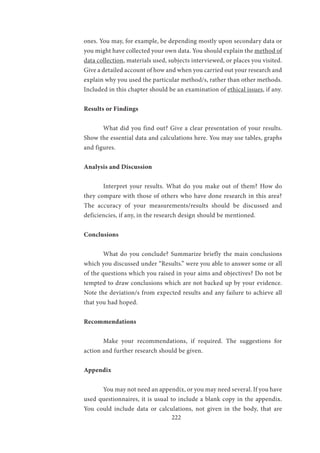 222
ones. You may, for example, be depending mostly upon secondary data or
you might have collected your own data. You should explain the method of
data collection, materials used, subjects interviewed, or places you visited.
Give a detailed account of how and when you carried out your research and
explain why you used the particular method/s, rather than other methods.
Included in this chapter should be an examination of ethical issues, if any.
Results or Findings
	 What did you find out? Give a clear presentation of your results.
Show the essential data and calculations here. You may use tables, graphs
and figures.
Analysis and Discussion
	 Interpret your results. What do you make out of them? How do
they compare with those of others who have done research in this area?
The accuracy of your measurements/results should be discussed and
deficiencies, if any, in the research design should be mentioned.
Conclusions
	 What do you conclude? Summarize briefly the main conclusions
which you discussed under “Results.” were you able to answer some or all
of the questions which you raised in your aims and objectives? Do not be
tempted to draw conclusions which are not backed up by your evidence.
Note the deviation/s from expected results and any failure to achieve all
that you had hoped.
Recommendations
	 Make your recommendations, if required. The suggestions for
action and further research should be given.
Appendix
	 You may not need an appendix, or you may need several. If you have
used questionnaires, it is usual to include a blank copy in the appendix.
You could include data or calculations, not given in the body, that are
 