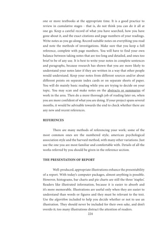 224
one or more textbooks at the appropriate time. It is a good practice to
review in cumulative stages - that is, do not think you can do it all at
one go. Keep a careful record of what you have searched, how you have
gone about it, and the exact citations and page numbers of your readings.
Write notes as you go along. Record suitable notes on everything you read
and note the methods of investigations. Make sure that you keep a full
reference, complete with page numbers. You will have to find your own
balance between taking notes that are too long and detailed, and ones too
brief to be of any use. It is best to write your notes in complete sentences
and paragraphs, because research has shown that you are more likely to
understand your notes later if they are written in a way that other people
would understand. Keep your notes from different sources and/or about
different points on separate index cards or on separate sheets of paper.
You will do mainly basic reading while you are trying to decide on your
topic. You may scan and make notes on the abstracts or summaries of
work in the area. Then do a more thorough job of reading later on, when
you are more confident of what you are doing. If your project spans several
months, it would be advisable towards the end to check whether there are
any new and recent references.
REFERENCES
	 There are many methods of referencing your work; some of the
most common ones are the numbered style, american psychological
association style and the harvard method, with many other variations. Just
use the one you are most familiar and comfortable with. Details of all the
works referred by you should be given in the reference section.
THE PRESENTATION OF REPORT
	 Well-produced, appropriate illustrations enhance the presentability
of a report. With today’s computer packages, almost anything is possible.
However, histograms, bar charts and pie charts are still the three ‘staples’.
Readers like illustrated information, because it is easier to absorb and
it’s more memorable. Illustrations are useful only when they are easier to
understand than words or figures and they must be relevant to the text.
Use the algorithm included to help you decide whether or not to use an
illustration. They should never be included for their own sake, and don’t
overdo it; too many illustrations distract the attention of readers.
 