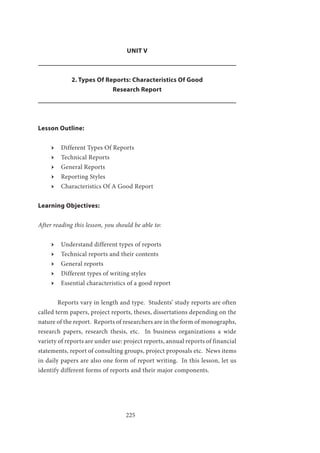225
UNIT V
2. Types Of Reports: Characteristics Of Good
Research Report
Lesson Outline:
ӹӹ Different Types Of Reports
ӹӹ Technical Reports
ӹӹ General Reports
ӹӹ Reporting Styles
ӹӹ Characteristics Of A Good Report
Learning Objectives:
After reading this lesson, you should be able to:
ӹӹ Understand different types of reports
ӹӹ Technical reports and their contents
ӹӹ General reports
ӹӹ Different types of writing styles
ӹӹ Essential characteristics of a good report
	 Reports vary in length and type. Students’ study reports are often
called term papers, project reports, theses, dissertations depending on the
nature of the report. Reports of researchers are in the form of monographs,
research papers, research thesis, etc. In business organizations a wide
variety of reports are under use: project reports, annual reports of financial
statements, report of consulting groups, project proposals etc. News items
in daily papers are also one form of report writing. In this lesson, let us
identify different forms of reports and their major components.
 