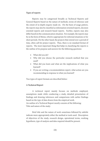 226
Types of reports
	 Reports may be categorized broadly as Technical Reports and
General Reports based on the nature of methods, terms of reference and
the extent of in-depth enquiry made etc. On the basis of usage pattern,
the reports may also be classified as information oriented reports, decision
oriented reports and research based reports. Further, reports may also
differ based on the communication situation. For example, the reports may
be in the form of Memo, which is appropriate for informal situations or for
short periods. On the other hand, the projects that extend over a period of
time, often call for project reports. Thus, there is no standard format of
reports. The most important thing that helps in classifying the reports is
the outline of its purpose and answers for the following questions:
ӹӹ What did you do?
ӹӹ Why did you choose the particular research method that you
used?
ӹӹ What did you learn and what are the implications of what you
learned?
ӹӹ If you are writing a recommendation report, what action are you
recommending in response to what you learned?
Two types of report formats are described below:
A Technical Report
	 A technical report mainly focuses on methods employed,
assumptions made while conducting a study, detailed presentation of
findings and drawing inferences and comparisons with earlier findings
based on the type of data drawn from the empirical work.
An outline of a Technical Report mostly consists of the following:
Title and nature of the study:
	 Brief title and the nature of work sometimes followed by subtitle
indicate more appropriately either the method or tools used. Description
of objectives of the study, research design, operational terms, working
hypothesis, type of analysis and data required should be present.
 