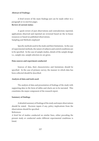 227
Abstract of Findings:	
			
	 A brief review of the main findings just can be made either in a
paragraph or in one/two pages.
Review of current status:	
	
	 A quick review of past observations and contradictions reported,
applications observed and reported are reviewed based on the in-house
resources or based on published observations.
Sampling and Methods employed		
	 Specific methods used in the study and their limitations. In the case
of experimental methods, the nature of subjects and control conditions are
to be specified. In the case of sample studies, details of the sample design
i.e., sample size, sample selection etc are given.
Data sources and experiment conducted	
	 Sources of data, their characteristics and limitations should be
specified. In the case of primary survey, the manner in which data has
been collected should be described.
Analysis of data and tools used.
		
	 The analysis of data and presentation of findings of the study with
supporting data in the form of tables and charts are to be narrated. This
constitutes the major component of the research report.
Summary of findings
	 		
	 A detailed summary of findings of the study and major observations
should be stated. Decision inputs if any, policy implications from the
observations should be specified.		
References			
A brief list of studies conducted on similar lines, either preceding the
present study or conducted under different experimental conditions is
listed.
 