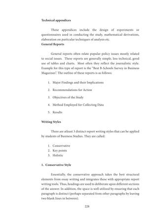 228
Technical appendices	
		
	 These appendices include the design of experiments or
questionnaires used in conducting the study, mathematical derivations,
elaboration on particular techniques of analysis etc.
General Reports
	 General reports often relate popular policy issues mostly related
to social issues. These reports are generally simple, less technical, good
use of tables and charts. Most often they reflect the journalistic style.
Example for this type of report is the “Best B-Schools Survey in Business
Magazines”. The outline of these reports is as follows:
1.	 Major Findings and their Implications
2.	 Recommendations for Action
3.	 Objectives of the Study
4.	 Method Employed for Collecting Data
5.	 Results
Writing Styles
	 There are atleast 3 distinct report writing styles that can be applied
by students of Business Studies. They are called:
1.	 Conservative
2.	 Key points
3.	 Holistic
1. Conservative Style
	 Essentially, the conservative approach takes the best structural
elements from essay writing and integrates these with appropriate report
writing tools. Thus, headings are used to deliberate upon different sections
of the answer. In addition, the space is well utilized by ensuring that each
paragraph is distinct (perhaps separated from other paragraphs by leaving
two blank lines in between).
 