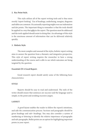 229
2. Key Point Style
	 This style utilizes all of the report writing tools and is thus more
overtly ‘report-looking’. Use of headings, underlining, margins, diagrams
and tables are common. Occasionally reporting might even use indentation
and dot points. The important thing to remember is that the tools should
be applied in a way that adds to the report. The question must be addressed
and the tools applied should assist in doing that. An advantage of this style
is the enormous amount of information that can be delivered relatively
quickly.
3. Holistic Style
	 The most complex and unusual of the styles, holistic report writing
aims to answer the question from a thematic and integrative perspective.
This style of report writing requires the researcher to have a strong
understanding of the course and is able to see which outcomes are being
targeted by the question.
Essentials Of A Good Report:
	 Good research report should satisfy some of the following basic
characteristics:
STYLE
	 Reports should be easy to read and understand. The style of the
writer should ensure that sentences are succinct and the language used is
simple, to the point and avoiding excessive jargon.
LAYOUT
	 A good layout enables the reader to follow the report’s intentions,
and aids the communication process. Sections and paragraphs should be
given headings and sub¬-headings. You may also consider a system of
numbering or lettering to identify the relative importance of paragraphs
and sub-paragraphs. Bullet points are an option for highlighting important
points in your report.
 