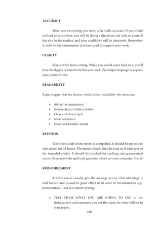 230
ACCURACY
	 Make sure everything you write is factually accurate. If you would
mislead or misinform, you will be doing a disservice not only to yourself
but also to the readers, and your credibility will be destroyed. Remember
to refer to any information you have used to support your work.
CLARITY
	 Take a break from writing. When you would come back to it, you’ll
have the degree of objectivity that you need. Use simple language to express
your point of view.
READABILITY
Experts agree that the factors, which affect readability the most, are:
ӹӹ Attractive appearance
ӹӹ Non-technical subject matter
ӹӹ Clear and direct style
ӹӹ Short sentences
ӹӹ Short and familiar words
REVISION
	 When first draft of the report is completed, it should be put to one
side atleast for 24 hours. The report should then be read as if with eyes of
the intended reader. It should be checked for spelling and grammatical
errors. Remember the spell and grammar check on your computer. Use it!
REINFORCEMENT
	
	 Reinforcement usually gets the message across. This old adage is
well known and is used to good effect in all sorts of circumstances e.g.,
presentations - not just report writing.
ӹӹ TELL THEM WHAT YOU ARE GOING TO SAY: in the
introduction and summary you set the scene for what follows in
your report.
 