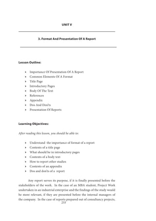 233
UNIT V
3. Format And Presentation Of A Report
Lesson Outline:
ӹӹ Importance Of Presentation Of A Report
ӹӹ Common Elements Of A Format
ӹӹ Title Page
ӹӹ Introductory Pages
ӹӹ Body Of The Text
ӹӹ References
ӹӹ Appendix
ӹӹ Dos And Don’ts
ӹӹ Presentation Of Reports
Learning Objectives:
After reading this lesson, you should be able to:
ӹӹ Understand the importance of format of a report
ӹӹ Contents of a title page
ӹӹ What should be in introductory pages
ӹӹ Contents of a body text
ӹӹ How to report other studies
ӹӹ Contents of an appendix
ӹӹ Dos and don’ts of a report
	 Any report serves its purpose, if it is finally presented before the
stakeholders of the work. In the case of an MBA student, Project Work
undertaken in an industrial enterprise and the findings of the study would
be more relevant, if they are presented before the internal managers of
the company. In the case of reports prepared out of consultancy projects,
 