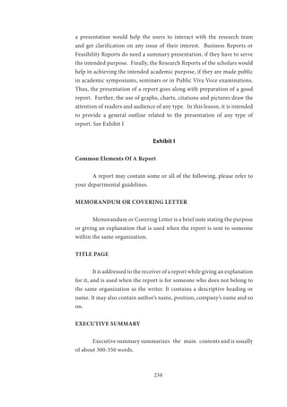 234
a presentation would help the users to interact with the research team
and get clarification on any issue of their interest. Business Reports or
Feasibility Reports do need a summary presentation, if they have to serve
the intended purpose. Finally, the Research Reports of the scholars would
help in achieving the intended academic purpose, if they are made public
in academic symposiums, seminars or in Public Viva Voce examinations.
Thus, the presentation of a report goes along with preparation of a good
report. Further, the use of graphs, charts, citations and pictures draw the
attention of readers and audience of any type. In this lesson, it is intended
to provide a general outline related to the presentation of any type of
report. See Exhibit I
Exhibit I
Common Elements Of A Report
	 A report may contain some or all of the following, please refer to
your departmental guidelines.
MEMORANDUM OR COVERING LETTER
	 Memorandum or Covering Letter is a brief note stating the purpose
or giving an explanation that is used when the report is sent to someone
within the same organization.
TITLE PAGE
	 It is addressed to the receiver of a report while giving an explanation
for it, and is used when the report is for someone who does not belong to
the same organization as the writer. It contains a descriptive heading or
name. It may also contain author’s name, position, company’s name and so
on.
EXECUTIVE SUMMARY
	 Executive summary summarizes the main contents and is usually
of about 300-350 words.
 