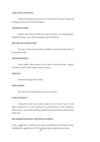 235
TABLE OF CONTENTS
	 Table of Contents consists of a list of the main sections, indicating
the page on which each section begins.
INTRODUCTION
	 Informs the reader of what the report is about—aim and purpose,
significant issues, any relevant background information.
REVIEW OF LITERATURE
	 Presents critical analysis of the available research to build a base for
the present study.
METHODOLOGY
	 Gives details about nature of the study, research design, sample,
and tools used for data collection and analysis.
RESULTS
	 Presents findings of the study.
DISCUSSION
	 Describes the reasoning and research in detail.
CONCLUSION/S
	 Summarizes the main points made in the written work in the
light of objectives. It often includes an overall answer to the problem/s
addressed; or an overall statement synthesizing the strands of information
dealt with.
RECOMMENDATION/S OR IMPLICATIONS
Gives suggestions related to the issue(s) or problem(s) dealt with. It may
highlight the applications of the findings under implications section.
 