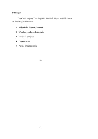 237
Title Page:
	 The Cover Page or Title Page of a Research Report should contain
the following information:
1.	 Title of the Project / Subject
2.	 Who has conducted the study
3.	 For what purpose
4.	 Organization
5.	 Period of submission
				 ***
 