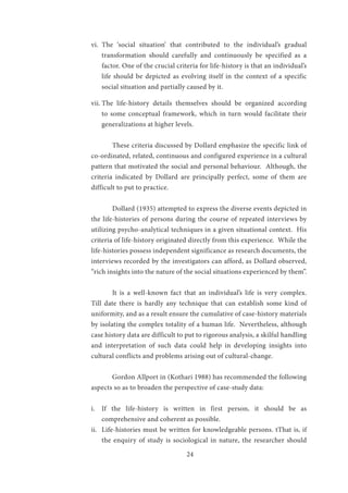 24
vi.	 The ‘social situation’ that contributed to the individual’s gradual
transformation should carefully and continuously be specified as a
factor. One of the crucial criteria for life-history is that an individual’s
life should be depicted as evolving itself in the context of a specific
social situation and partially caused by it.
vii.	The life-history details themselves should be organized according
to some conceptual framework, which in turn would facilitate their
generalizations at higher levels.
	 These criteria discussed by Dollard emphasize the specific link of
co-ordinated, related, continuous and configured experience in a cultural
pattern that motivated the social and personal behaviour. Although, the
criteria indicated by Dollard are principally perfect, some of them are
difficult to put to practice.
	
	 Dollard (1935) attempted to express the diverse events depicted in
the life-histories of persons during the course of repeated interviews by
utilizing psycho-analytical techniques in a given situational context. His
criteria of life-history originated directly from this experience. While the
life-histories possess independent significance as research documents, the
interviews recorded by the investigators can afford, as Dollard observed,
“rich insights into the nature of the social situations experienced by them”.
	
	 It is a well-known fact that an individual’s life is very complex.
Till date there is hardly any technique that can establish some kind of
uniformity, and as a result ensure the cumulative of case-history materials
by isolating the complex totality of a human life. Nevertheless, although
case history data are difficult to put to rigorous analysis, a skilful handling
and interpretation of such data could help in developing insights into
cultural conflicts and problems arising out of cultural-change.
	 Gordon Allport in (Kothari 1988) has recommended the following
aspects so as to broaden the perspective of case-study data:
i.	 If the life-history is written in first person, it should be as
comprehensive and coherent as possible.
ii.	 Life-histories must be written for knowledgeable persons. tThat is, if
the enquiry of study is sociological in nature, the researcher should
 