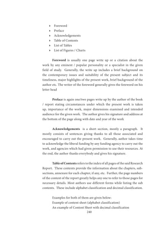 240
ӹӹ Foreword
ӹӹ Preface
ӹӹ Acknowledgements
ӹӹ Table of Contents
ӹӹ List of Tables
ӹӹ List of Figures / Charts
	Foreword is usually one page write up or a citation about the
work by any eminent / popular personality or a specialist in the given
field of study. Generally, the write up includes a brief background on
the contemporary issues and suitability of the present subject and its
timeliness, major highlights of the present work, brief background of the
author etc. The writer of the foreword generally gives the foreword on his
letter head
	Preface is again one/two pages write up by the author of the book
/ report stating circumstances under which the present work is taken
up, importance of the work, major dimensions examined and intended
audience for the given work. The author gives his signature and address at
the bottom of the page along with date and year of the work
	Acknowledgements is a short section, mostly a paragraph. It
mostly consists of sentences giving thanks to all those associated and
encouraged to carry out the present work. Generally, author takes time
to acknowledge the liberal funding by any funding agency to carry out the
work, and agencies which had given permission to use their resources. At
the end, the author thanks everybody and gives his signature.
	 Table of Contents refers to the index of all pages of the said Research
Report. These contents provide the information about the chapters, sub-
sections, annexure for each chapter, if any, etc. Further, the page numbers
of the content of the report greatly helps any one to refer to those pages for
necessary details. Most authors use different forms while listing the sub
contents. These include alphabet classification and decimal classification.
	 Examples for both of them are given below:
	 Example of content sheet (alphabet classification)
	 An example of Content Sheet with decimal classification
 