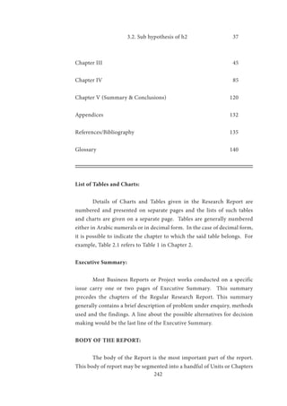 242
			 3.2. Sub hypothesis of h2			 37
Chapter III								 45
Chapter IV								 85
Chapter V (Summary & Conclusions)			 120
Appendices							 132
References/Bibliography					 135
Glossary							 140
List of Tables and Charts:
	 Details of Charts and Tables given in the Research Report are
numbered and presented on separate pages and the lists of such tables
and charts are given on a separate page. Tables are generally numbered
either in Arabic numerals or in decimal form. In the case of decimal form,
it is possible to indicate the chapter to which the said table belongs. For
example, Table 2.1 refers to Table 1 in Chapter 2.
Executive Summary:
	 Most Business Reports or Project works conducted on a specific
issue carry one or two pages of Executive Summary. This summary
precedes the chapters of the Regular Research Report. This summary
generally contains a brief description of problem under enquiry, methods
used and the findings. A line about the possible alternatives for decision
making would be the last line of the Executive Summary.
BODY OF THE REPORT:
	 The body of the Report is the most important part of the report.
This body of report may be segmented into a handful of Units or Chapters
 