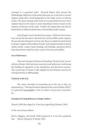 243
arranged in a sequential order. Research Report often present the
Methodology, Objectives of the study, data tools, etc in the first or second
chapters along with a brief background of the study, review of relevant
studies. The major findings of the study are incorporated into two or three
chapters based on the major or minor hypothesis tested or based on the
sequence of bjectives of the study. Further, the chapter plan may also be
based likely on different dimensions of the problem under enquiry.
	 Each Chapter may be divided into sections. While the first section
may narrate the descriptive characteristics of the problem under enquiry,
the second and subsequent sections may focus on empirical results based
on deeper insights of the problem of study. Each chapter based on research
studies mostly contain major headings, sub headings, quotations drawn
from observations made by earlier writers, footnotes and exhibits.
Use of References:
	 There are two types of reference formatting. The first is the ‘in-text’
reference format, where previous researchers and authors are cited during
the building of arguments in the introduction and discussion sections.
The second type of format is that adopted for the Reference section for
writing footnotes or Bibliography.
Citations in the text
	 The names and dates of researchers go in the text as they are
mentioned e.g., “This idea has been explored in the work of Smith (1992).”
it is generally unacceptable to refer to authors and previous researchers
etc.
Examples of Citing References (Single Author)
Duranti (1995) has argued or it has been argued that (Duranti, 1995)
In the case of more authors,
Moore, Maguire, and Smyth (1992) proposed or it has been proposed
that	 (Moore, Macquire, & Smyth, 1992)
 