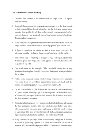 245
Dos and Don’ts of Report Writing
1.	 Choose a font size that is not too small or too large; 11 or 12 is a good
font size to use.
2.	 Acknowledgment need not be a separate page, except in the final report.
In fact, you could just drop it altogether for the first- and second-stage
reports. Your guide already knows how much you appreciate his/her
support. Express your gratitude by working harder instead of writing a
flowery acknowledgment.
3.	 Make sure your paragraphs have some indentation and that it is not too
large. Refer to some text books or journal papers if you are not sure.
4.	 If figures, equations, or trends are taken from some reference, the
reference must be cited right there, even if you have cited it earlier.
5.	 The correct way of referring to a figure is Fig. 4 or Fig. 1.2 (note that
there is a space after Fig.). The same applies to Section, Equation, etc.
(e.g., sec. 2, eq. 3.1).
6.	 Cite a reference as, for example, “The threshold voltage is a strong
function of the implant dose [1].” note that there must be a space before
the bracket.
7.	 Follow some standard format while writing references. For example,
you could look up any IEEE transactions issue and check out the
format for journal papers, books, conference papers, etc.
8.	 Do not type references (for that matter, any titles or captions) entirely
in capital letters. The only capital letters required are (i) the first letter
of a name, (ii) acronyms, (iii) the first letter of the title of an article (iv)
the first letter of a sentence.
9.	 The order of references is very important. In the list of your references,
the first reference must be the one which is cited before any other
reference, and so on. Also, every reference in the list must be cited
at least once (this also applies to figures). In handling references and
figure numbers, Latex turns out to be far better than Word.
10.	Many commercial packages allow “screen dump” of figures. While this
is useful in preparing reports, it is often very wasteful (in terms of
toner or ink) since the background is black. Please see if you can invert
 