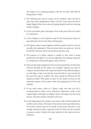 246
the image or use a plotting program with the raw data such that the
background is white.
11.	The following tips may be useful: (a) for windows, open the file in
Paint and select Image/Invert Colors. (b) For Linux, open the file in
Image Magick (this can be done by typing display) and then selecting
Enhance/Negate.
12.	As far as possible, place each figure close to the part of the text where
it is referred to.
13.	A list of figures is not required except for the final project report. It
generally does not do more than wasting paper.
14.	The figures, when viewed together with the caption, must be, as far as
possible, self-explanatory. There are times when one must say, “see text
for details”. However, this is an exception and not a rule.
15.	The purpose of a figure caption is simply to state what is being
presented in the figure. It is not the right place for making comments
or comparisons; that should appear only in the text.
16.	If you are showing comparison of two (or more) quantities, use the same
notation through out the report. For example, suppose you want to
compare measured data with analytical model in four different figures,
in each figure, make sure that the measured data is rep¬resented by
the same line type or symbol. The same should be followed for the
analytical model. This makes it easier for the reader to focus on the
important aspects of the report rather than getting lost in lines and
symbols.
17.	If you must resize a plot or a figure, make sure that you do it
simultaneously in both x and y directions. Otherwise, circles in the
original figure will appear as ellipses, letters will appear too fat or too
narrow, and other similar calamities will occur.
18.	In the beginning of any chapter, you need to add a brief introduction
and then start sections. The same is true about sections and subsections.
If you have sections that are too small, it only means that there is not
enough material to make a separate section. In that case, do not make
a separate section. Include the same material in the main section or
elsewhere.
 