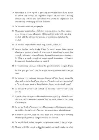 247
19.	Remember, a short report is perfectly acceptable if you have put in
the effort and covered all important aspects of your work. Adding
unnecessary sections and subsections will create the impression that
you are only covering up the lack of effort.
20.	Do not make one-line paragraphs.
21.	Always add a space after a full stop, comma, colon, etc. Also, leave a
space before opening a bracket. If the sentence ends with a closing
bracket, add the full stop (or comma or semicolon, etc) after the
bracket.
22.	Do not add a space before a full stop, comma, colon, etc.
23.	Using a hyphen can be tricky. If two (or more) words form a single
adjective, a hyphen is required; otherwise, it should not be used. For
example, (a) A short-channel device shows a finite output conductance.
(b) This is a good example of mixed-signal simulation. (c)Several
devices with short channels were studied.
24.	If you are using Latex, do not use the quotation marks to open. If you
do that, you get “this”. Use the single opening quotes (twice) to get
“this”.
25.	Do not use very informal language. Instead of “this theory should be
taken with a pinch of salt,” you might say, “this theory is not convincing,”
or “it needs more work to show that this theory applies in all cases.”
26.	Do not use “&”; write “and” instead. Do not write “There’re” for “There
are” etc.
27.	If you are describing several items of the same type (e.g., short-channel
effects in a MOS transistor), use the “list” option; it enhances the clarity
of your report.
28.	Donotuse“bullets”inyourreport.Theyareacceptableinapresentation,
but not in a formal report. You may use numerals or letters instead.
29.	Whenever in doubt, look up a text book or a journal paper to verify
whether your grammar and punctuation are correct.
30.	Do a spell check before you print out your document. It always helps.
31.	Always write the report so that the reader can easily make out what
 