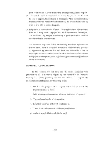 248
your contribution is. Do not leave the reader guessing in this respect.
32.	Above all, be clear. Your report must have a flow, i.e., the reader must
be able to appreciate continuity in the report. After the first reading,
the reader should be able to understand (a) the overall theme and (b)
what is new (if it is a project report).
33.	Plagiarism is a very serious offense. You simply cannot copy material
from an existing report or paper and put it verbatim in your report.
The idea of writing a report is to convey in your words what you have
understood from the literature.
The above list may seem a little intimidating. However, if you make a
sincere effort, most of the points are easy to remember and practice.
A supplementary exercise that will help you immensely is that of
looking for all major and minor details when you read an article from a
newspaper or a magazine, such as grammar, punctuation, organization
of the material, etc.
PRESENTATION OF A REPORT
	 In this section, we will look into the issues associated with
presentation of a Research Report by the Researcher or Principal
Investigator. While preparing for the presentation of a report, the
researchers should focus on the following issues:
1.	 What is the purpose of the report and issues on which the
Presentation has to focus?
2.	 Who are the stakeholders and what are their areas of interest?
3.	 The mode and media of presentation.
4.	 Extent of Coverage and depth to address at.
5.	 Time, Place and cost associated with presentation.
6.	 Audio – Visual aids intended to be used.
 