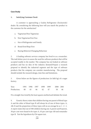 249
Case Study
1. 	 Satisfying Customer Need:
	
	 A customer is approaching a Godrej Refrigerator (Exclusively)
dealer. By considering the following how will you match the product to
the customer for the satisfaction?
a.	 Vegetarian/Non Vegetarian
b.	 Non Vegetarian/Fost Free
c.	 Size of Refrigerator and Family
d.	 Brand first/Shop First
e.	 Buying Behavior/Changing Behaviour
2. 	 A leading software services company has lived to as a researcher.
The task before you is to assess the need for software products that will be
accepted readily in the market. The company has not looked at software
products and has no idea of the industry demand.Prepare a research
proposal to identify the industrial segment and the type of software
products that the company can consider manufacturing. The proposal
should include the research design, time line and limitations.
3. 	 Given below are the figures of production (in lakh kg) of a sugar
factory.
Year: 		 1995	 1996	 1997 1998 1999 	 2000 2001
Production:	 40 45 46 42 47 50 46
Fit a straight-line trend by the least squares method and tabulate the trend.
4. 	 Genetic theory states that children having one parent of blood type
A and the other of blood type B will always be of one of three types, A,
AB, B and the proportion of three types will on an average be as 1 : 2 : 1.
A report states that out of 300 children having one A parent and B parent,
30 per cent were found to be types A, 45 per cent type AB and remainder
type B. Test the hypothesis by Chi square test.
		 ***
 