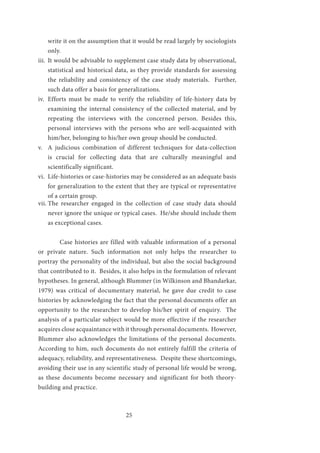 25
write it on the assumption that it would be read largely by sociologists
only.
iii.	 It would be advisable to supplement case study data by observational,
statistical and historical data, as they provide standards for assessing
the reliability and consistency of the case study materials. Further,
such data offer a basis for generalizations.
iv.	 Efforts must be made to verify the reliability of life-history data by
examining the internal consistency of the collected material, and by
repeating the interviews with the concerned person. Besides this,
personal interviews with the persons who are well-acquainted with
him/her, belonging to his/her own group should be conducted.
v.	 A judicious combination of different techniques for data-collection
is crucial for collecting data that are culturally meaningful and
scientifically significant.
vi.	 Life-histories or case-histories may be considered as an adequate basis
for generalization to the extent that they are typical or representative
of a certain group.
vii.	The researcher engaged in the collection of case study data should
never ignore the unique or typical cases. He/she should include them
as exceptional cases.
	
	 Case histories are filled with valuable information of a personal
or private nature. Such information not only helps the researcher to
portray the personality of the individual, but also the social background
that contributed to it. Besides, it also helps in the formulation of relevant
hypotheses. In general, although Blummer (in Wilkinson and Bhandarkar,
1979) was critical of documentary material, he gave due credit to case
histories by acknowledging the fact that the personal documents offer an
opportunity to the researcher to develop his/her spirit of enquiry. The
analysis of a particular subject would be more effective if the researcher
acquires close acquaintance with it through personal documents. However,
Blummer also acknowledges the limitations of the personal documents.
According to him, such documents do not entirely fulfill the criteria of
adequacy, reliability, and representativeness. Despite these shortcomings,
avoiding their use in any scientific study of personal life would be wrong,
as these documents become necessary and significant for both theory-
building and practice.
	
 