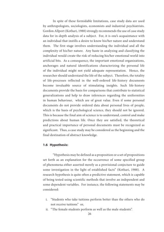 26
	 In spite of these formidable limitations, case study data are used
by anthropologists, sociologists, economists and industrial psychiatrists.
Gordon Allport (Kothari, 1988) strongly recommends the use of case study
data for in-depth analysis of a subject. For, it is one’s acquaintance with
an individual that instills a desire to know his/her nature and understand
them. The first stage involves understanding the individual and all the
complexity of his/her nature. Any haste in analyzing and classifying the
individual would create the risk of reducing his/her emotional world into
artificial bits. As a consequence, the important emotional organizations,
anchorages and natural identifications characterizing the personal life
of the individual might not yield adequate representation. Hence, the
researcher should understand the life of the subject. Therefore, the totality
of life-processes reflected in the well-ordered life-history documents
become invaluable source of stimulating insights. Such life-history
documents provide the basis for comparisons that contribute to statistical
generalizations and help to draw inferences regarding the uniformities
in human behaviour, which are of great value. Even if some personal
documents do not provide ordered data about personal lives of people,
which is the basis of psychological science, they should not be ignored.
This is because the final aim of science is to understand, control and make
predictions about human life. Once they are satisfied, the theoretical
and practical importance of personal documents must be recognized as
significant. Thus, a case study may be considered as the beginning and the
final destination of abstract knowledge.
1.6 Hypothesis:
	 “Hypothesis may be defined as a proposition or a set of propositions
set forth as an explanation for the occurrence of some specified group
of phenomena either asserted merely as a provisional conjecture to guide
some investigation in the light of established facts” (Kothari, 1988). A
research hypothesis is quite often a predictive statement, which is capable
of being tested using scientific methods that involve an independent and
some dependent variables. For instance, the following statements may be
considered:
i.	 “Students who take tuitions perform better than the others who do
not receive tuitions” or,
ii.	 “The female students perform as well as the male students”.
 