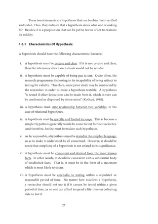 27
	 These two statements are hypotheses that can be objectively verified
and tested. Thus, they indicate that a hypothesis states what one is looking
for. Besides, it is a proposition that can be put to test in order to examine
its validity.
1.6.1 Characteristics Of Hypothesis:
A hypothesis should have the following characteristic features:-
i.	 A hypothesis must be precise and clear. If it is not precise and clear,
then the inferences drawn on its basis would not be reliable.
ii.	 A hypothesis must be capable of being put to test. Quite often, the
research programmes fail owing to its incapability of being subject to
testing for validity. Therefore, some prior study may be conducted by
the researcher in order to make a hypothesis testable. A hypothesis
“is tested if other deductions can be made from it, which in turn can
be confirmed or disproved by observation” (Kothari, 1988).
iii.	 A hypothesis must state relationship between two variables, in the
case of relational hypotheses.
iv.	 A hypothesis must be specific and limited in scope. This is because a
simpler hypothesis generally would be easier to test for the researcher.
And therefore, he/she must formulate such hypotheses.
v.	 As far as possible, a hypothesis must be stated in the simplest language,
so as to make it understood by all concerned. However, it should be
noted that simplicity of a hypothesis is not related to its significance.
vi.	 A hypothesis must be consistent and derived from the most known
facts. In other words, it should be consistent with a substantial body
of established facts. That is, it must be in the form of a statement
which is most likely to occur.
vii.	A hypothesis must be amenable to testing within a stipulated or
reasonable period of time. No matter how excellent a hypothesis,
a researcher should not use it if it cannot be tested within a given
period of time, as no one can afford to spend a life-time on collecting
data to test it.
 