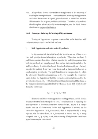 28
viii.	 A hypothesis should state the facts that give rise to the necessity of
looking for an explanation. This is to say that by using the hypothesis,
and other known and accepted generalizations, a researcher must be
able to derive the original problem condition. Therefore, a hypothesis
should explain what it actually wants to explain, and for this it should
also have an empirical reference.
1.6.2 Concepts Relating To Testing Of Hypotheses:
	 Testing of hypotheses requires a researcher to be familiar with
various concepts concerned with it such as:
1)	 Null Hypothesis And Alternative Hypothesis:
	 In the context of statistical analysis, hypotheses are of two types
viz., null hypothesis and alternative hypothesis. When two methods A
and B are compared on their relative superiority, and it is assumed that
both the methods are equally good, then such a statement is called as the
null hypothesis. On the other hand, if method A is considered relatively
superior to method B, or vice-versa, then such a statement is known as
an alternative hypothesis. The null hypothesis is expressed as H0
, while
the alternative hypothesis is expressed as Ha
. For example, if a researcher
wants to test the hypothesis that the population mean (μ) is equal to the
hypothesized mean (H0
) = 100, then the null hypothesis should be stated as
the population mean is equal to the hypothesized mean 100. Symbolically
it may be written as:-
			 H0
: = μ = μ H0
= 100
	 If sample results do not support this null hypothesis, then it should
be concluded that something else is true. The conclusion of rejecting the
null hypothesis is called as alternative hypothesis H1
. To put it in simple
words, the set of alternatives to the null hypothesis is termed as the
alternative hypothesis. If H0
is accepted, then it implies that Ha
is being
rejected. On the other hand, if H0
is rejected, it means that Ha
is being
accepted. For H0
: μ = μ H0
= 100, the following three possible alternative
hypotheses may be considered:
 