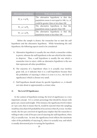 29
Alternative hypothesis To be read as follows
H1
: μ ≠ μ H0
The alternative hypothesis is that the
population mean is not equal to 100, i.e., it
could be greater than or less than 100
H1
: μ > μ H0
The alternative hypothesis is that the
population mean is greater than 100
H1
: μ < μ H0
The alternative hypothesis is that the
population mean is less than 100
	
	 Before the sample is drawn, the researcher has to state the null
hypothesis and the alternative hypothesis. While formulating the null
hypothesis, the following aspects need to be considered:
A.	 Alternative hypothesis is usually the one which a researcher wishes
to prove, whereas the null hypothesis is the one which he/she wishes
to disprove. Thus, a null hypothesis is usually the one which a
researcher tries to reject, while an alternative hypothesis is the one
that represents all other possibilities.
B.	 The rejection of a hypothesis when it is actually true involves
great risk, as it indicates that it is a null hypothesis because then
the probability of rejecting it when it is true is α (i.e., the level of
significance) which is chosen very small.
C.	 Null hypothesis should always be specific hypothesis i.e., it should
not state about or approximately a certain value.
2)	 The Level Of Significance:
In the context of hypothesis testing, the level of significance is a very
important concept. It is a certain percentage that should be chosen with
great care, reason and insight. If for instance, the significance level is taken
at 5 per cent, then it means that H0
would be rejected when the sampling
result has a less than 0.05 probability of occurrence when H0
is true. In other
words, the five per cent level of significance implies that the researcher is
willing to take a risk of five per cent of rejecting the null hypothesis, when
(H0
) is actually true. In sum, the significance level reflects the maximum
value of the probability of rejecting H0
when it is actually true, and which
is usually determined prior to testing the hypothesis.
 