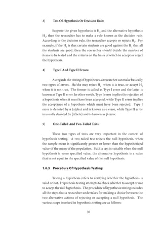 30
3)	 Test Of Hypothesis Or Decision Rule:
	 Suppose the given hypothesis is H0
and the alternative hypothesis
H1
, then the researcher has to make a rule known as the decision rule.
According to the decision rule, the researcher accepts or rejects H0
. For
example, if the H0
is that certain students are good against the H1
that all
the students are good, then the researcher should decide the number of
items to be tested and the criteria on the basis of which to accept or reject
the hypothesis.
4)	 Type I And Type II Errors:
	 As regards the testing of hypotheses, a researcher can make basically
two types of errors. He/she may reject H0
when it is true, or accept H0
when it is not true. The former is called as Type I error and the latter is
known as Type II error. In other words, Type I error implies the rejection of
a hypothesis when it must have been accepted, while Type II error implies
the acceptance of a hypothesis which must have been rejected. Type I
error is denoted by α (alpha) and is known as α error, while Type II error
is usually denoted by β (beta) and is known as β error.
5)	 One-Tailed And Two-Tailed Tests:
	 These two types of tests are very important in the context of
hypothesis testing. A two-tailed test rejects the null hypothesis, when
the sample mean is significantly greater or lower than the hypothesized
value of the mean of the population. Such a test is suitable when the null
hypothesis is some specified value, the alternative hypothesis is a value
that is not equal to the specified value of the null hypothesis.
1.6.3	 Procedure Of Hypothesis Testing:
	 Testing a hypothesis refers to verifying whether the hypothesis is
valid or not. Hypothesis testing attempts to check whether to accept or not
to accept the null hypothesis. The procedure of hypothesis testing includes
all the steps that a researcher undertakes for making a choice between the
two alternative actions of rejecting or accepting a null hypothesis. The
various steps involved in hypothesis testing are as follows:
 