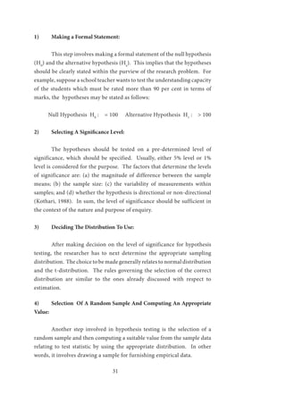31
1)	 Making a Formal Statement:
	 This step involves making a formal statement of the null hypothesis
(H0
) and the alternative hypothesis (Ha
). This implies that the hypotheses
should be clearly stated within the purview of the research problem. For
example, suppose a school teacher wants to test the understanding capacity
of the students which must be rated more than 90 per cent in terms of
marks, the hypotheses may be stated as follows:
Null Hypothesis H0
: = 100 Alternative Hypothesis H1
: > 100
2)	 Selecting A Significance Level:
	 The hypotheses should be tested on a pre-determined level of
significance, which should be specified. Usually, either 5% level or 1%
level is considered for the purpose. The factors that determine the levels
of significance are: (a) the magnitude of difference between the sample
means; (b) the sample size: (c) the variability of measurements within
samples; and (d) whether the hypothesis is directional or non-directional
(Kothari, 1988). In sum, the level of significance should be sufficient in
the context of the nature and purpose of enquiry.
3)	 Deciding The Distribution To Use:
	 After making decision on the level of significance for hypothesis
testing, the researcher has to next determine the appropriate sampling
distribution. The choice to be made generally relates to normal distribution
and the t-distribution. The rules governing the selection of the correct
distribution are similar to the ones already discussed with respect to
estimation.
4)	 Selection Of A Random Sample And Computing An Appropriate
Value:
	 Another step involved in hypothesis testing is the selection of a
random sample and then computing a suitable value from the sample data
relating to test statistic by using the appropriate distribution. In other
words, it involves drawing a sample for furnishing empirical data.
 