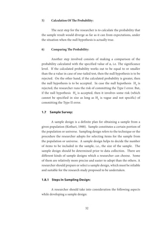 32
5)	 Calculation Of The Probability:
	 The next step for the researcher is to calculate the probability that
the sample result would diverge as far as it can from expectations, under
the situation when the null hypothesis is actually true.
6)	 Comparing The Probability:
	 Another step involved consists of making a comparison of the
probability calculated with the specified value of α, i.e. The significance
level. If the calculated probability works out to be equal to or smaller
than the α value in case of one-tailed test, then the null hypothesis is to be
rejected. On the other hand, if the calculated probability is greater, then
the null hypothesis is to be accepted. In case the null hypothesis H0
is
rejected, the researcher runs the risk of committing the Type I error. But,
if the null hypothesis H0
is accepted, then it involves some risk (which
cannot be specified in size as long as H0
is vague and not specific) of
committing the Type II error.
1.7 Sample Survey:
	 A sample design is a definite plan for obtaining a sample from a
given population (Kothari, 1988). Sample constitutes a certain portion of
the population or universe. Sampling design refers to the technique or the
procedure the researcher adopts for selecting items for the sample from
the population or universe. A sample design helps to decide the number
of items to be included in the sample, i.e., the size of the sample. The
sample design should be determined prior to data collection. There are
different kinds of sample designs which a researcher can choose. Some
of them are relatively more precise and easier to adopt than the others. A
researcher should prepare or select a sample design, which must be reliable
and suitable for the research study proposed to be undertaken.
1.8.1 Steps In Sampling Design:
	 A researcher should take into consideration the following aspects
while developing a sample design:
 
