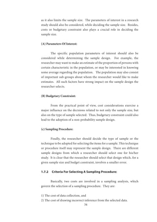 34
as it also limits the sample size. The parameters of interest in a research
study should also be considered, while deciding the sample size. Besides,
costs or budgetary constraint also plays a crucial role in deciding the
sample size.
(A) Parameters Of Interest:
	 The specific population parameters of interest should also be
considered while determining the sample design. For example, the
researcher may want to make an estimate of the proportion of persons with
certain characteristic in the population, or may be interested in knowing
some average regarding the population. The population may also consist
of important sub-groups about whom the researcher would like to make
estimates. All such factors have strong impact on the sample design the
researcher selects.
(B) Budgetary Constraint:
	 From the practical point of view, cost considerations exercise a
major influence on the decisions related to not only the sample size, but
also on the type of sample selected. Thus, budgetary constraint could also
lead to the adoption of a non-probability sample design.
(c) Sampling Procedure:
	 Finally, the researcher should decide the type of sample or the
technique to be adopted for selecting the items for a sample. This technique
or procedure itself may represent the sample design. There are different
sample designs from which a researcher should select one for his/her
study. It is clear that the researcher should select that design which, for a
given sample size and budget constraint, involves a smaller error.
1.7.2 Criteria For Selecting A Sampling Procedure:
	 Basically, two costs are involved in a sampling analysis, which
govern the selection of a sampling procedure. They are:
1) The cost of data collection, and
2) The cost of drawing incorrect inference from the selected data.
 