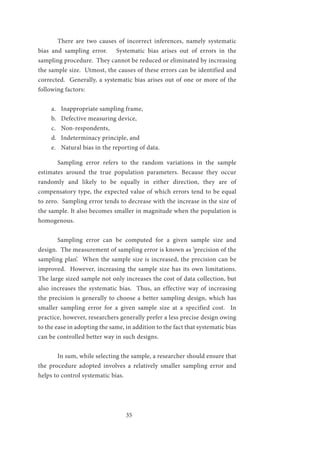 35
	 There are two causes of incorrect inferences, namely systematic
bias and sampling error. Systematic bias arises out of errors in the
sampling procedure. They cannot be reduced or eliminated by increasing
the sample size. Utmost, the causes of these errors can be identified and
corrected. Generally, a systematic bias arises out of one or more of the
following factors:
a.	 Inappropriate sampling frame,
b.	 Defective measuring device,
c.	 Non-respondents,
d.	 Indeterminacy principle, and
e.	 Natural bias in the reporting of data.
	 Sampling error refers to the random variations in the sample
estimates around the true population parameters. Because they occur
randomly and likely to be equally in either direction, they are of
compensatory type, the expected value of which errors tend to be equal
to zero. Sampling error tends to decrease with the increase in the size of
the sample. It also becomes smaller in magnitude when the population is
homogenous.
	 Sampling error can be computed for a given sample size and
design. The measurement of sampling error is known as ‘precision of the
sampling plan’. When the sample size is increased, the precision can be
improved. However, increasing the sample size has its own limitations.
The large sized sample not only increases the cost of data collection, but
also increases the systematic bias. Thus, an effective way of increasing
the precision is generally to choose a better sampling design, which has
smaller sampling error for a given sample size at a specified cost. In
practice, however, researchers generally prefer a less precise design owing
to the ease in adopting the same, in addition to the fact that systematic bias
can be controlled better way in such designs.
	 In sum, while selecting the sample, a researcher should ensure that
the procedure adopted involves a relatively smaller sampling error and
helps to control systematic bias.
 