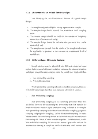 36
1.7.3 Characteristics Of A Good Sample Design:
	 The following are the characteristic features of a good sample
design:
a.	 The sample design should yield a truly representative sample;
b.	 The sample design should be such that it results in small sampling
error;
c.	 The sample design should be viable in the context of budgetary
constraints of the research study;
d.	 The sample design should be such that the systematic bias can be
controlled; and
e.	 The sample must be such that the results of the sample study would
be applicable, in general, to the universe at a reasonable level of
confidence.
1.7.4 Different Types Of Sample Designs:
	 Sample designs may be classified into different categories based
on two factors, namely, the representation basis and the element selection
technique. Under the representation basis, the sample may be classified as:
I.	 Non-probability sampling
II.	 Probability sampling
	 While probability sampling is based on random selection, the non-
probability sampling is based on ‘non-random’ selection of samples.
I.	 Non-Probability Sampling:
	 Non-probability sampling is the sampling procedure that does
not afford any basis for estimating the probability that each item in the
population would have an equal chance of being included in the sample.
Non-probability sampling is also known as deliberate sampling, judgment
sampling and purposive sampling. Under this type of sampling, the items
for the sample are deliberately chosen by the researcher; and his/her choice
concerning the choice of items remains supreme. In other words, under
non-probability sampling the researchers select a particular unit of the
universe for forming a sample on the basis that the small number that
 