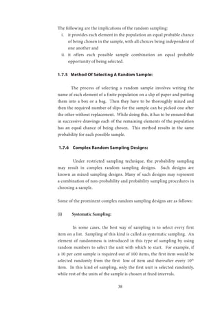 38
The following are the implications of the random sampling:
i.	 	it provides each element in the population an equal probable chance
of being chosen in the sample, with all choices being independent of
one another and
ii.	 	it offers each possible sample combination an equal probable
opportunity of being selected.
1.7.5 Method Of Selecting A Random Sample:
	 The process of selecting a random sample involves writing the
name of each element of a finite population on a slip of paper and putting
them into a box or a bag. Then they have to be thoroughly mixed and
then the required number of slips for the sample can be picked one after
the other without replacement. While doing this, it has to be ensured that
in successive drawings each of the remaining elements of the population
has an equal chance of being chosen. This method results in the same
probability for each possible sample.
1.7.6 Complex Random Sampling Designs:
	 Under restricted sampling technique, the probability sampling
may result in complex random sampling designs. Such designs are
known as mixed sampling designs. Many of such designs may represent
a combination of non-probability and probability sampling procedures in
choosing a sample.
Some of the prominent complex random sampling designs are as follows:
(i)	 Systematic Sampling:
	
	 In some cases, the best way of sampling is to select every first
item on a list. Sampling of this kind is called as systematic sampling. An
element of randomness is introduced in this type of sampling by using
random numbers to select the unit with which to start. For example, if
a 10 per cent sample is required out of 100 items, the first item would be
selected randomly from the first low of item and thereafter every 10th
item. In this kind of sampling, only the first unit is selected randomly,
while rest of the units of the sample is chosen at fixed intervals.
 