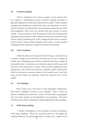 39
(ii)	 Stratified Sampling:
	
	 When a population from which a sample is to be selected does
not comprise a homogeneous group, stratified sampling technique is
generally employed for obtaining a representative sample. Under stratified
sampling, the population is divided into many sub-populations in such a
manner that they are individually more homogeneous than the rest of the
total population. Then, items are selected from each stratum to form a
sample. As each stratum is more homogeneous than the remaining total
population, the researcher is able to obtain a more precise estimate for each
stratum and by estimating each of the component parts more accurately;
he/she is able to obtain a better estimate of the whole. In sum, stratified
sampling method yields more reliable and detailed information.
(iii)	 Cluster Sampling:
	 When the total area of research interest is large, a convenient way
in which a sample can be selected is to divide the area into a number of
smaller non-overlapping areas and then randomly selecting a number of
such smaller areas. In the process, the ultimate sample would consist of all
the units in these small areas or clusters. Thus in cluster sampling, the total
population is sub-divided into numerous relatively smaller subdivisions,
which in themselves constitute clusters of still smaller units. And then,
some of such clusters are randomly chosen for inclusion in the overall
sample.
(iv)	 Area Sampling:
	 When clusters are in the form of some geographic subdivisions,
then cluster sampling is termed as area sampling. That is, when the
primary sampling unit represents a cluster of units based on geographic
area, the cluster designs are distinguished as area sampling. The merits
and demerits of cluster sampling are equally applicable to area sampling.
(v)	 Multi-Stage Sampling:
	 A further development of the principle of cluster sampling is
multi-stage sampling. When the researcher desires to investigate the
working efficiency of nationalized banks in India and a sample of few
 