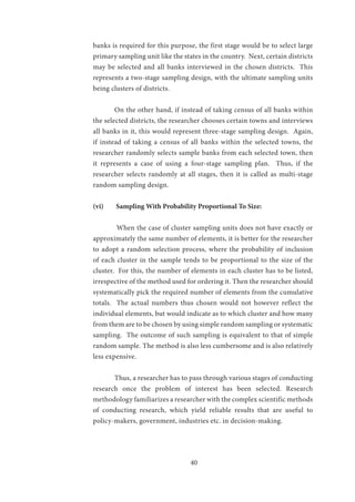 40
banks is required for this purpose, the first stage would be to select large
primary sampling unit like the states in the country. Next, certain districts
may be selected and all banks interviewed in the chosen districts. This
represents a two-stage sampling design, with the ultimate sampling units
being clusters of districts.
	 On the other hand, if instead of taking census of all banks within
the selected districts, the researcher chooses certain towns and interviews
all banks in it, this would represent three-stage sampling design. Again,
if instead of taking a census of all banks within the selected towns, the
researcher randomly selects sample banks from each selected town, then
it represents a case of using a four-stage sampling plan. Thus, if the
researcher selects randomly at all stages, then it is called as multi-stage
random sampling design.
(vi)	 Sampling With Probability Proportional To Size:
	 When the case of cluster sampling units does not have exactly or
approximately the same number of elements, it is better for the researcher
to adopt a random selection process, where the probability of inclusion
of each cluster in the sample tends to be proportional to the size of the
cluster. For this, the number of elements in each cluster has to be listed,
irrespective of the method used for ordering it. Then the researcher should
systematically pick the required number of elements from the cumulative
totals. The actual numbers thus chosen would not however reflect the
individual elements, but would indicate as to which cluster and how many
from them are to be chosen by using simple random sampling or systematic
sampling. The outcome of such sampling is equivalent to that of simple
random sample. The method is also less cumbersome and is also relatively
less expensive.
	 Thus, a researcher has to pass through various stages of conducting
research once the problem of interest has been selected. Research
methodology familiarizes a researcher with the complex scientific methods
of conducting research, which yield reliable results that are useful to
policy-makers, government, industries etc. in decision-making.
 