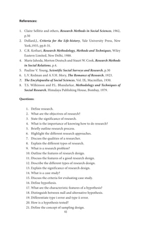 41
References:
1.	 Claire Sellitiz and others, Research Methods in Social Sciences, 1962,
p.50
2.	 Dollard,J., Criteria for the Life-history, Yale University Press, New
York,1935, pp.8-31.
3.	 C.R. Kothari, Research Methodology, Methods and Techniques, Wiley
Eastern Limited, New Delhi, 1988.
4.	 Marie Jahoda, Morton Deutsch and Staurt W. Cook, Research Methods
in Social Relations, p.4.
5.	 Pauline V. Young, Scientific Social Surveys and Research, p.30
6.	 L.V. Redman and A.V.H. Mory, The Romance of Research, 1923.
7.	 The Encylopaedia of Social Sciences, Vol. IX, Macmillan, 1930.
8.	 T.S. Wilkinson and P.L. Bhandarkar, Methodology and Techniques of
Social Research, Himalaya Publishing House, Bombay, 1979.
Questions:
1.	 Define research.
2.	 What are the objectives of research?
3.	 State the significance of research.
4.	 What is the importance of knowing how to do research?
5.	 Briefly outline research process.
6.	 Highlight the different research approaches.
7.	 Discuss the qualities of a researcher.
8.	 Explain the different types of research.
9.	 What is a research problem?
10.	Outline the features of research design.
11.	Discuss the features of a good research design.
12.	Describe the different types of research design.
13.	Explain the significance of research design.
14.	What is a case study?
15.	Discuss the criteria for evaluating case study.
16.	Define hypothesis.
17.	What are the characteristic features of a hypothesis?
18.	Distinguish between null and alternative hypothesis.
19.	Differentiate type i error and type ii error.
20.	How is a hypothesis tested?
21.	Define the concept of sampling design.
 