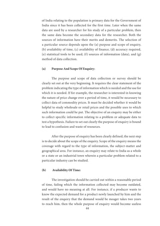 44
of India relating to the population is primary data for the Government of
India since it has been collected for the first time. Later when the same
data are used by a researcher for his study of a particular problem, then
the same data become the secondary data for the researcher. Both the
sources of information have their merits and demerits. The selection of
a particular source depends upon the (a) purpose and scope of enquiry,
(b) availability of time, (c) availability of finance, (d) accuracy required,
(e) statistical tools to be used, (f) sources of information (data), and (g)
method of data collection.
(a)	 Purpose And Scope Of Enquiry:
	 The purpose and scope of data collection or survey should be
clearly set out at the very beginning. It requires the clear statement of the
problem indicating the type of information which is needed and the use for
which it is needed. If for example, the researcher is interested in knowing
the nature of price change over a period of time, it would be necessary to
collect data of commodity prices. It must be decided whether it would be
helpful to study wholesale or retail prices and the possible uses to which
such information could be put. The objective of an enquiry may be either
to collect specific information relating to a problem or adequate data to
test a hypothesis. Failure to set out clearly the purpose of enquiry is bound
to lead to confusion and waste of resources.
	 After the purpose of enquiry has been clearly defined, the next step
is to decide about the scope of the enquiry. Scope of the enquiry means the
coverage with regard to the type of information, the subject-matter and
geographical area. For instance, an enquiry may relate to India as a whole
or a state or an industrial town wherein a particular problem related to a
particular industry can be studied.
(b)	 Availability Of Time:
	 The investigation should be carried out within a reasonable period
of time, failing which the information collected may become outdated,
and would have no meaning at all. For instance, if a producer wants to
know the expected demand for a product newly launched by him and the
result of the enquiry that the demand would be meager takes two years
to reach him, then the whole purpose of enquiry would become useless
 