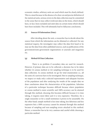 46
economic studies, arbitrary units are used which must be clearly defined.
This is a must because in the absence of a clear cut and precise definition of
the statistical units, serious errors in the data collection may be committed
in the sense that we may collect irrelevant data on the items, which should
have, in fact, been excluded and omit data on certain items which should
have been included. This will ultimately lead to fallacious conclusions.
(f)	 Sources Of Information (Data):
	 After deciding about the unit, a researcher has to decide about the
source from which the information can be obtained or collected. For any
statistical inquiry, the investigator may collect the data first hand or he
may use the data from other published sources, such as publications of the
government/semi-government organizations or journals and magazines
etc.
(g)	 Method Of Data Collection:
	 There is no problem if secondary data are used for research.
However, if primary data are to be collected, a decision has to be taken
whether (i) census method or (ii) sampling technique is to be used for
data collection. In census method, we go for total enumeration i.e., all
the units of a universe have to be investigated. But in sampling technique,
we inspect or study only a selected representative and adequate fraction
of the population and after analyzing the results of the sample data we
draw conclusions about the characteristics of the population. Selection
of a particular technique becomes difficult because where population
or census method is more scientific and 100% accuracy can be attained
through this method, choosing this becomes difficult because it is time
taking, it requires more labor and it is very expensive. Therefore, for a
single researcher or for a small institution it proves to be unsuitable. On
the other hand, sample method is less time taking, less laborious and less
expensive but a 100% accuracy cannot be attained through this method
because of sampling and non-sampling errors attached to this method.
Hence, a researcher has to be very cautious and careful while choosing a
particular method.
 