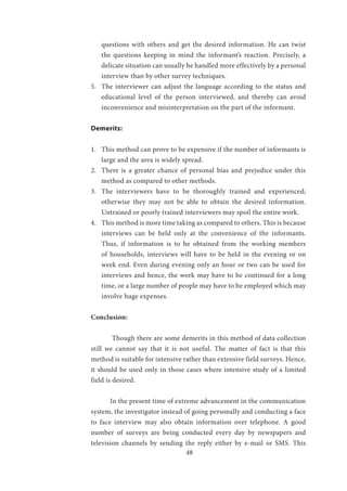 48
questions with others and get the desired information. He can twist
the questions keeping in mind the informant’s reaction. Precisely, a
delicate situation can usually he handled more effectively by a personal
interview than by other survey techniques.
5.	 The interviewer can adjust the language according to the status and
educational level of the person interviewed, and thereby can avoid
inconvenience and misinterpretation on the part of the informant.
Demerits:
1.	 This method can prove to be expensive if the number of informants is
large and the area is widely spread.
2.	 There is a greater chance of personal bias and prejudice under this
method as compared to other methods.
3.	 The interviewers have to be thoroughly trained and experienced;
otherwise they may not be able to obtain the desired information.
Untrained or poorly trained interviewers may spoil the entire work.
4.	 This method is more time taking as compared to others. This is because
interviews can be held only at the convenience of the informants.
Thus, if information is to be obtained from the working members
of households, interviews will have to be held in the evening or on
week end. Even during evening only an hour or two can be used for
interviews and hence, the work may have to be continued for a long
time, or a large number of people may have to be employed which may
involve huge expenses.
Conclusion:
	 Though there are some demerits in this method of data collection
still we cannot say that it is not useful. The matter of fact is that this
method is suitable for intensive rather than extensive field surveys. Hence,
it should be used only in those cases where intensive study of a limited
field is desired.
In the present time of extreme advancement in the communication
system, the investigator instead of going personally and conducting a face
to face interview may also obtain information over telephone. A good
number of surveys are being conducted every day by newspapers and
television channels by sending the reply either by e-mail or SMS. This
 