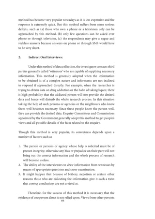 49
method has become very popular nowadays as it is less expensive and the
response is extremely quick. But this method suffers from some serious
defects, such as (a) those who own a phone or a television only can be
approached by this method, (b) only few questions can be asked over
phone or through television, (c) the respondents may give a vague and
reckless answers because answers on phone or through SMS would have
to be very short.
2.	 Indirect Oral Interviews:
	 Under this method of data collection, the investigator contacts third
parties generally called ‘witnesses’ who are capable of supplying necessary
information. This method is generally adopted when the information
to be obtained is of a complex nature and informants are not inclined
to respond if approached directly. For example, when the researcher is
trying to obtain data on drug addiction or the habit of taking liquor, there
is high probability that the addicted person will not provide the desired
data and hence will disturb the whole research process. In this situation
taking the help of such persons or agencies or the neighbours who know
them well becomes necessary. Since these people know the person well,
they can provide the desired data. Enquiry Committees and Commissions
appointed by the Government generally adopt this method to get people’s
views and all possible details of the facts related to the enquiry.
Though this method is very popular, its correctness depends upon a
number of factors such as
1.	 The person or persons or agency whose help is solicited must be of
proven integrity; otherwise any bias or prejudice on their part will not
bring out the correct information and the whole process of research
will become useless.
2.	 The ability of the interviewers to draw information from witnesses by
means of appropriate questions and cross-examination.
3.	 It might happen that because of bribery, nepotism or certain other
reasons those who are collecting the information give it such a twist
that correct conclusions are not arrived at.
	 Therefore, for the success of this method it is necessary that the
evidence of one person alone is not relied upon. Views from other persons
 