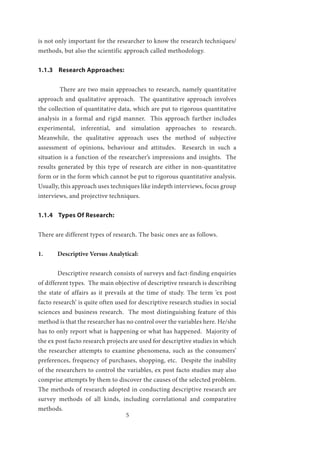 5
is not only important for the researcher to know the research techniques/
methods, but also the scientific approach called methodology.
1.1.3 Research Approaches:
	
	 There are two main approaches to research, namely quantitative
approach and qualitative approach. The quantitative approach involves
the collection of quantitative data, which are put to rigorous quantitative
analysis in a formal and rigid manner. This approach further includes
experimental, inferential, and simulation approaches to research.
Meanwhile, the qualitative approach uses the method of subjective
assessment of opinions, behaviour and attitudes. Research in such a
situation is a function of the researcher’s impressions and insights. The
results generated by this type of research are either in non-quantitative
form or in the form which cannot be put to rigorous quantitative analysis.
Usually, this approach uses techniques like indepth interviews, focus group
interviews, and projective techniques.
1.1.4 Types Of Research:
There are different types of research. The basic ones are as follows.
1.	 Descriptive Versus Analytical:
	 Descriptive research consists of surveys and fact-finding enquiries
of different types. The main objective of descriptive research is describing
the state of affairs as it prevails at the time of study. The term ‘ex post
facto research’ is quite often used for descriptive research studies in social
sciences and business research. The most distinguishing feature of this
method is that the researcher has no control over the variables here. He/she
has to only report what is happening or what has happened. Majority of
the ex post facto research projects are used for descriptive studies in which
the researcher attempts to examine phenomena, such as the consumers’
preferences, frequency of purchases, shopping, etc. Despite the inability
of the researchers to control the variables, ex post facto studies may also
comprise attempts by them to discover the causes of the selected problem.
The methods of research adopted in conducting descriptive research are
survey methods of all kinds, including correlational and comparative
methods.
 