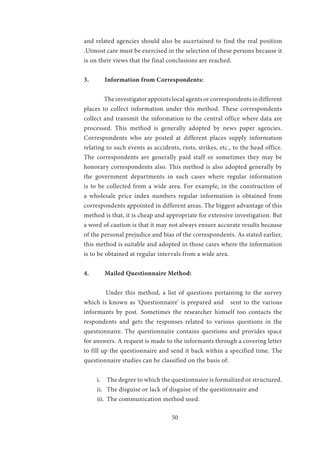 50
and related agencies should also be ascertained to find the real position
.Utmost care must be exercised in the selection of these persons because it
is on their views that the final conclusions are reached.
3.	 Information from Correspondents:
	 Theinvestigatorappointslocalagentsorcorrespondentsindifferent
places to collect information under this method. These correspondents
collect and transmit the information to the central office where data are
processed. This method is generally adopted by news paper agencies.
Correspondents who are posted at different places supply information
relating to such events as accidents, riots, strikes, etc., to the head office.
The correspondents are generally paid staff or sometimes they may be
honorary correspondents also. This method is also adopted generally by
the government departments in such cases where regular information
is to be collected from a wide area. For example, in the construction of
a wholesale price index numbers regular information is obtained from
correspondents appointed in different areas. The biggest advantage of this
method is that, it is cheap and appropriate for extensive investigation. But
a word of caution is that it may not always ensure accurate results because
of the personal prejudice and bias of the correspondents. As stated earlier,
this method is suitable and adopted in those cases where the information
is to be obtained at regular intervals from a wide area.
4.	 Mailed Questionnaire Method:
	 Under this method, a list of questions pertaining to the survey
which is known as ‘Questionnaire’ is prepared and sent to the various
informants by post. Sometimes the researcher himself too contacts the
respondents and gets the responses related to various questions in the
questionnaire. The questionnaire contains questions and provides space
for answers. A request is made to the informants through a covering letter
to fill up the questionnaire and send it back within a specified time. The
questionnaire studies can be classified on the basis of:
i.	 The degree to which the questionnaire is formalized or structured.
ii.	 The disguise or lack of disguise of the questionnaire and
iii.	 The communication method used.
 